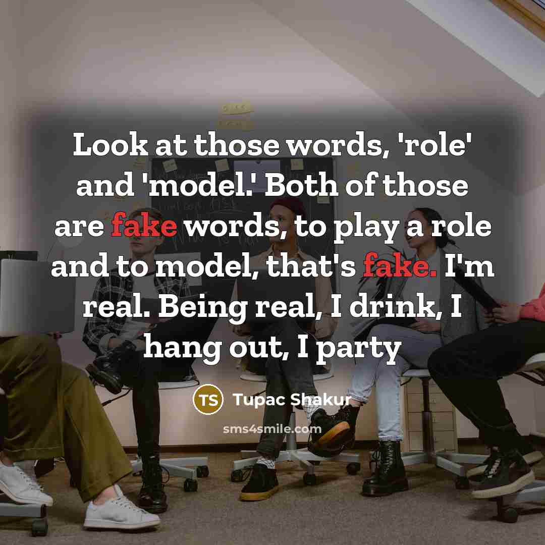 “Look at those words, 'role' and 'model.' Both of those are fake words, to play a role and to model, that's fake. I'm real. Being real, I drink, I hang out, I party” quote by Tupac Shakur