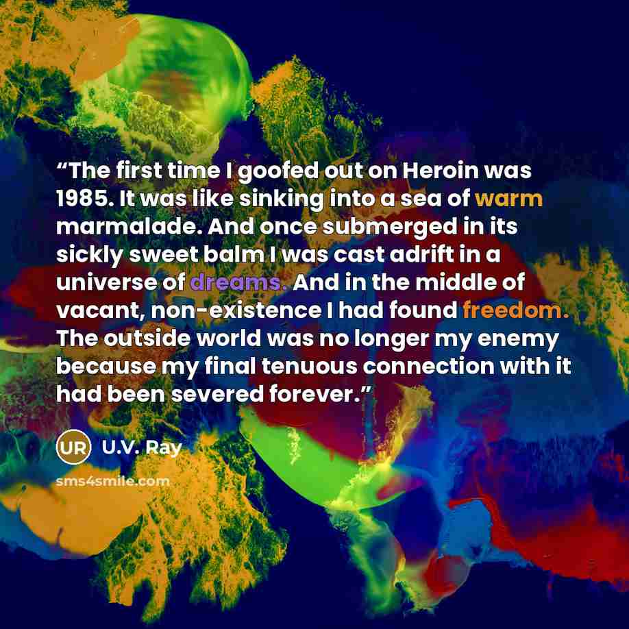 “The first time I goofed out on Heroin was 1985. It was like sinking into a sea of warm marmalade. And once submerged in its sickly sweet balm I was cast adrift in a universe of dreams. And in the middle of vacant, non-existence I had found freedom. The outside world was no longer my enemy because…” quote by U.V. Ray