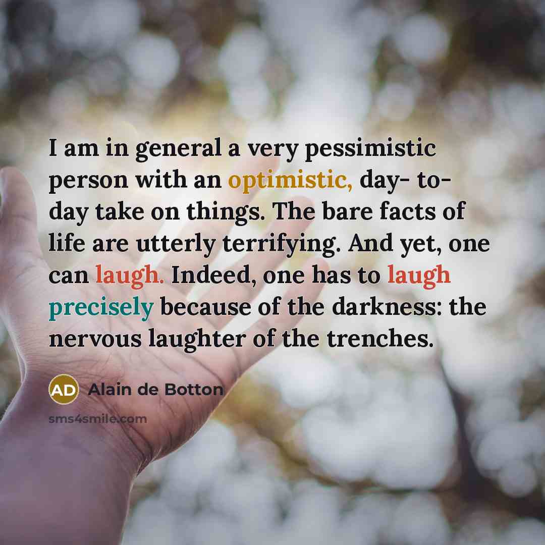“I am in general a very pessimistic person with an optimistic, day- to- day take on things. The bare facts of life are utterly terrifying. And yet, one can laugh. Indeed, one has to laugh precisely because of the darkness: the nervous laughter of the trenches.” quote by Alain de Botton