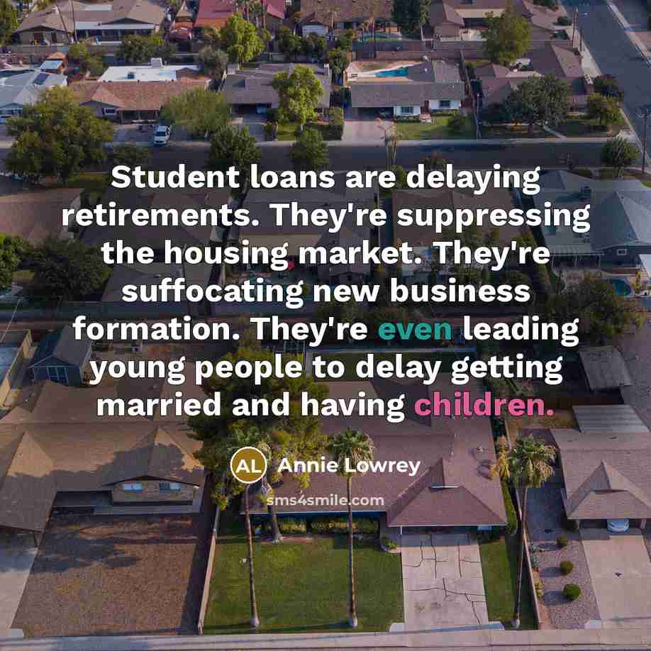 “Student loans are delaying retirements. They're suppressing the housing market. They're suffocating new business formation. They're even leading young people to delay getting married and having children.” quote by Annie Lowrey