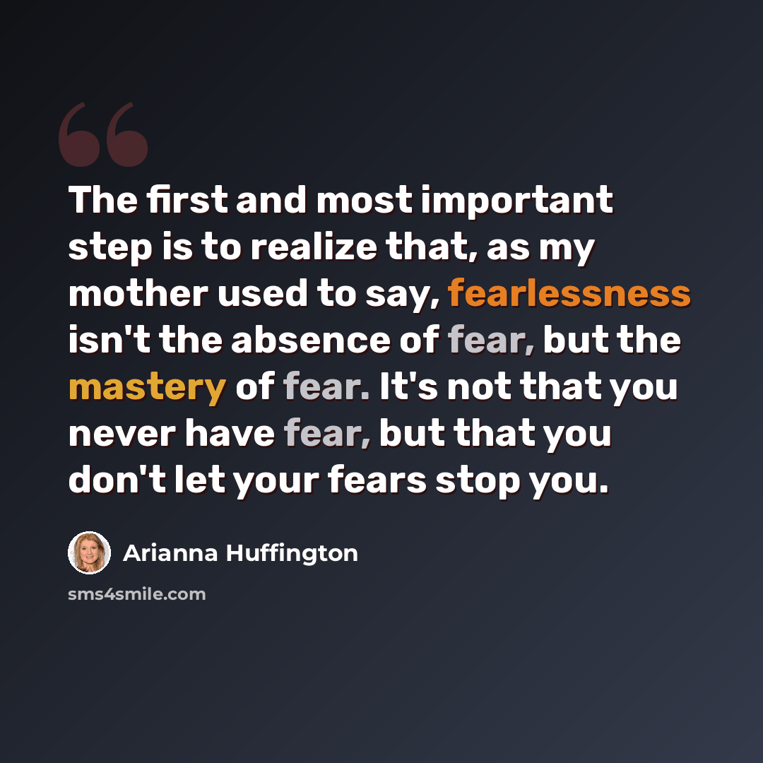 “The first and most important step is to realize that, as my mother used to say, fearlessness isn't the absence of fear, but the mastery of fear. It's not that you never have fear, but that you don't let your fears stop you.” quote by Arianna Huffington