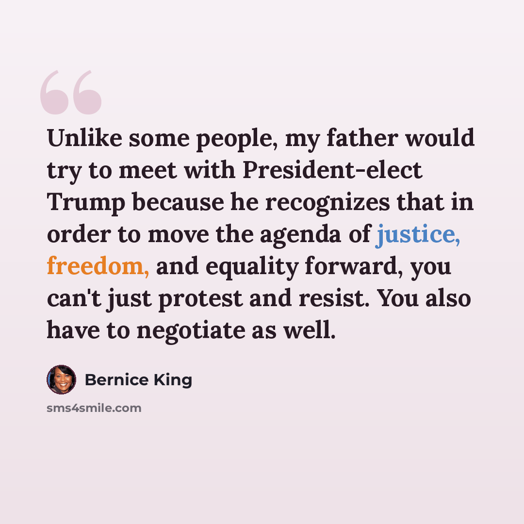 “Unlike some people, my father would try to meet with President-elect Trump because he recognizes that in order to move the agenda of justice, freedom, and equality forward, you can't just protest and resist. You also have to negotiate as well.” quote by Bernice King