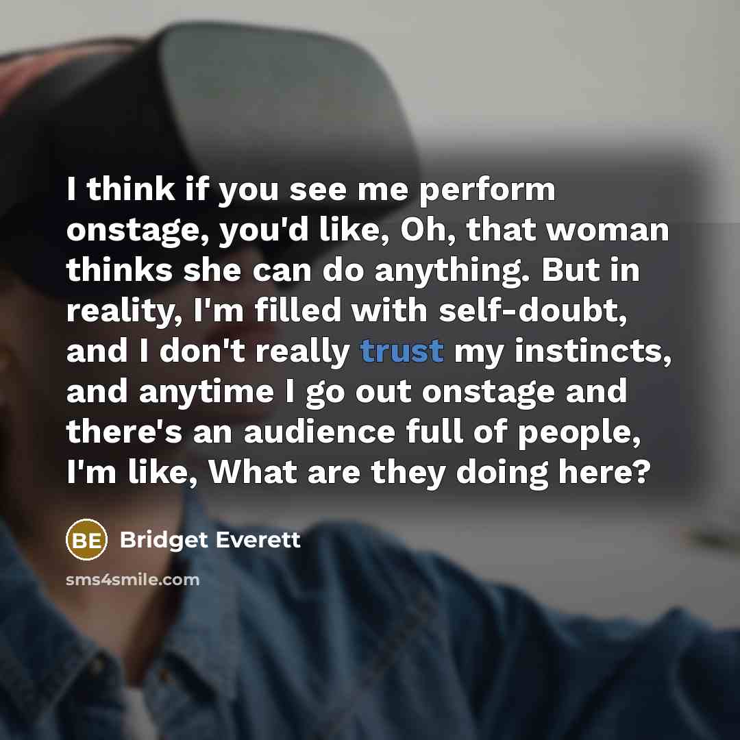 “I think if you see me perform onstage, you'd like, Oh, that woman thinks she can do anything. But in reality, I'm filled with self-doubt, and I don't really trust my instincts, and anytime I go out onstage and there's an audience full of people, I'm like, What are they doing here?” quote by Bridget Everett