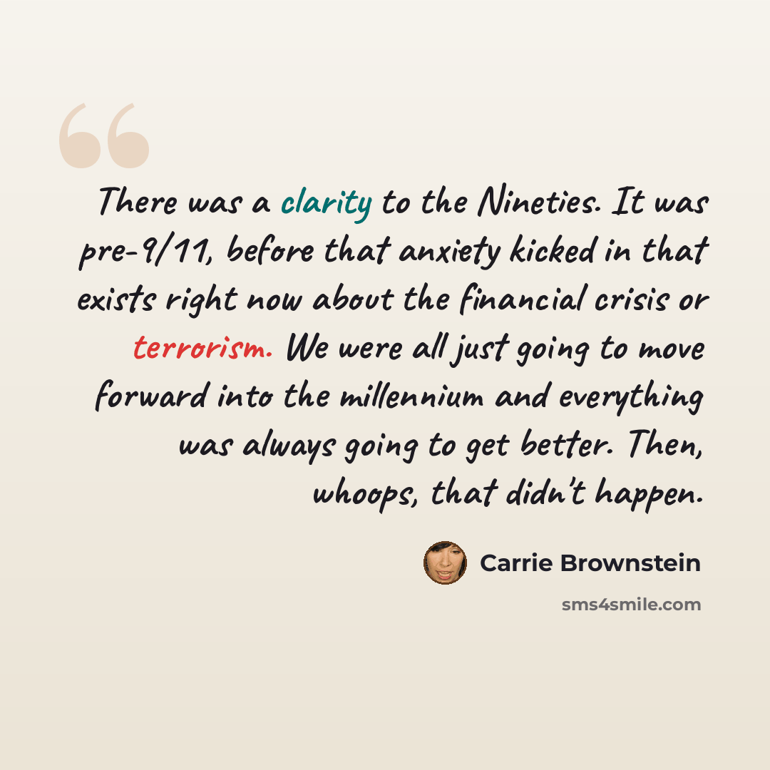 “There was a clarity to the Nineties. It was pre-9/11, before that anxiety kicked in that exists right now about the financial crisis or terrorism. We were all just going to move forward into the millennium and everything was always going to get better. Then, whoops, that didn't happen.” quote by Carrie Brownstein