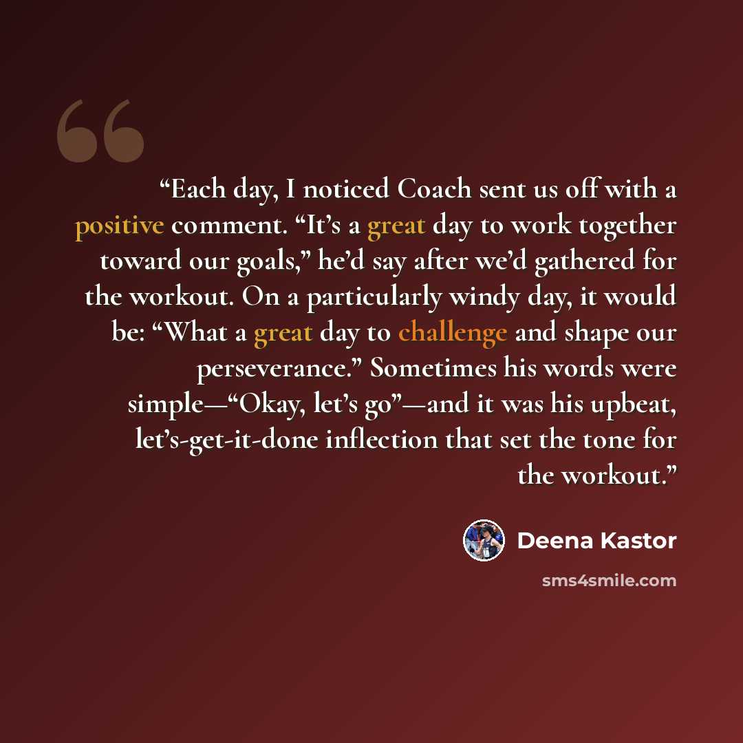 “Each day, I noticed Coach sent us off with a positive comment. “It’s a great day to work together toward our goals,” he’d say after we’d gathered for the workout. On a particularly windy day, it would be: “What a great day to challenge and shape our perseverance.” Sometimes his words were…” quote by Deena Kastor