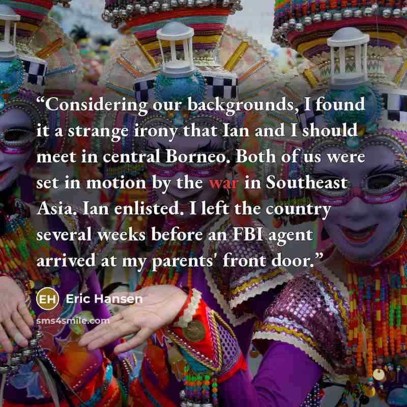 “Considering our backgrounds, I found it a strange irony that Ian and I should meet in central Borneo. Both of us were set in motion by the war in Southeast Asia. Ian enlisted. I left the country several weeks before an FBI agent arrived at my parents' front door.” quote by Eric Hansen