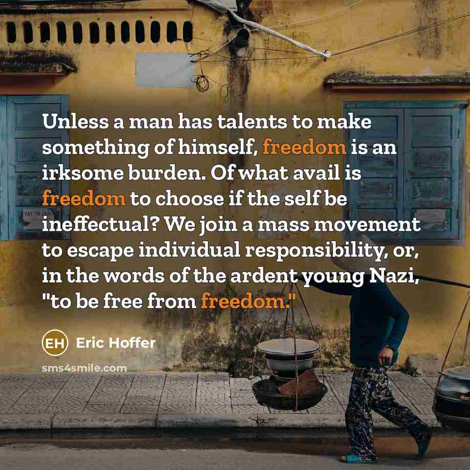 “Unless a man has talents to make something of himself, freedom is an irksome burden. Of what avail is freedom to choose if the self be ineffectual? We join a mass movement to escape individual responsibility, or, in the words of the ardent young Nazi, "to be free from freedom."” quote by Eric Hoffer