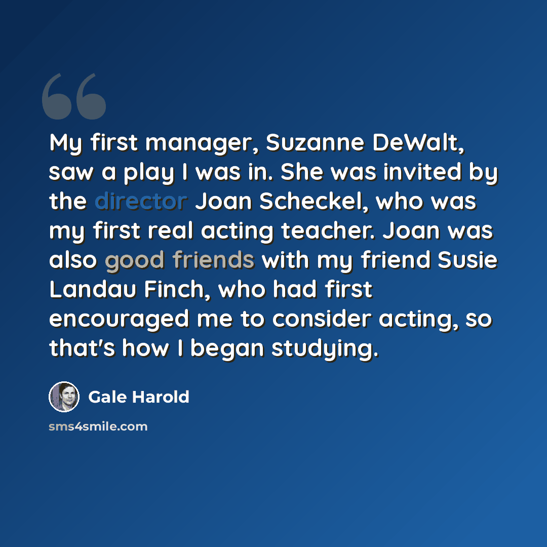“My first manager, Suzanne DeWalt, saw a play I was in. She was invited by the director Joan Scheckel, who was my first real acting teacher. Joan was also good friends with my friend Susie Landau Finch, who had first encouraged me to consider acting, so that's how I began studying.” quote by Gale Harold