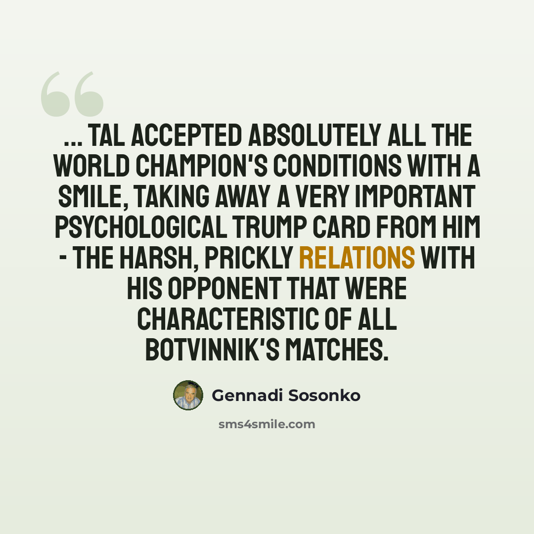 “... Tal accepted absolutely all the world champion's conditions with a smile, taking away a very important psychological trump card from him - the harsh, prickly relations with his opponent that were characteristic of all Botvinnik's matches.” quote by Gennadi Sosonko