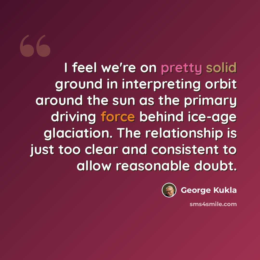 “I feel we're on pretty solid ground in interpreting orbit around the sun as the primary driving force behind ice-age glaciation. The relationship is just too clear and consistent to allow reasonable doubt.” quote by George Kukla