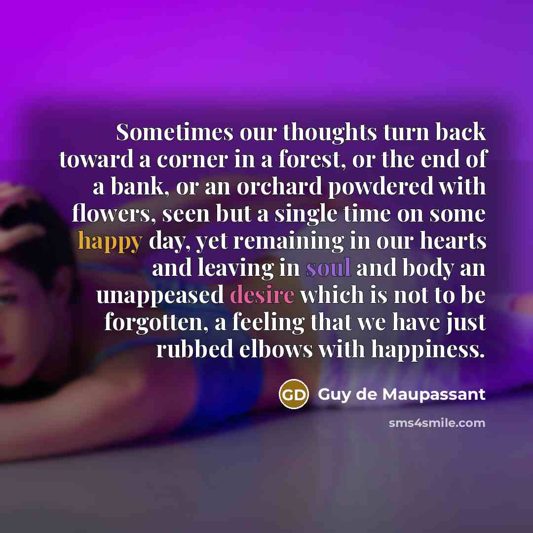 “Sometimes our thoughts turn back toward a corner in a forest, or the end of a bank, or an orchard powdered with flowers, seen but a single time on some happy day, yet remaining in our hearts and leaving in soul and body an unappeased desire which is not to be forgotten, a feeling that we have just…” quote by Guy de Maupassant