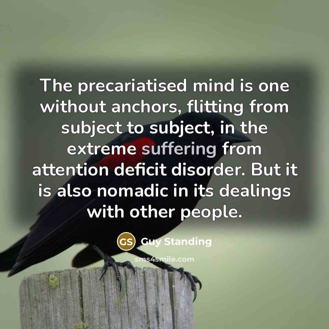 “The precariatised mind is one without anchors, flitting from subject to subject, in the extreme suffering from attention deficit disorder. But it is also nomadic in its dealings with other people.” quote by Guy Standing