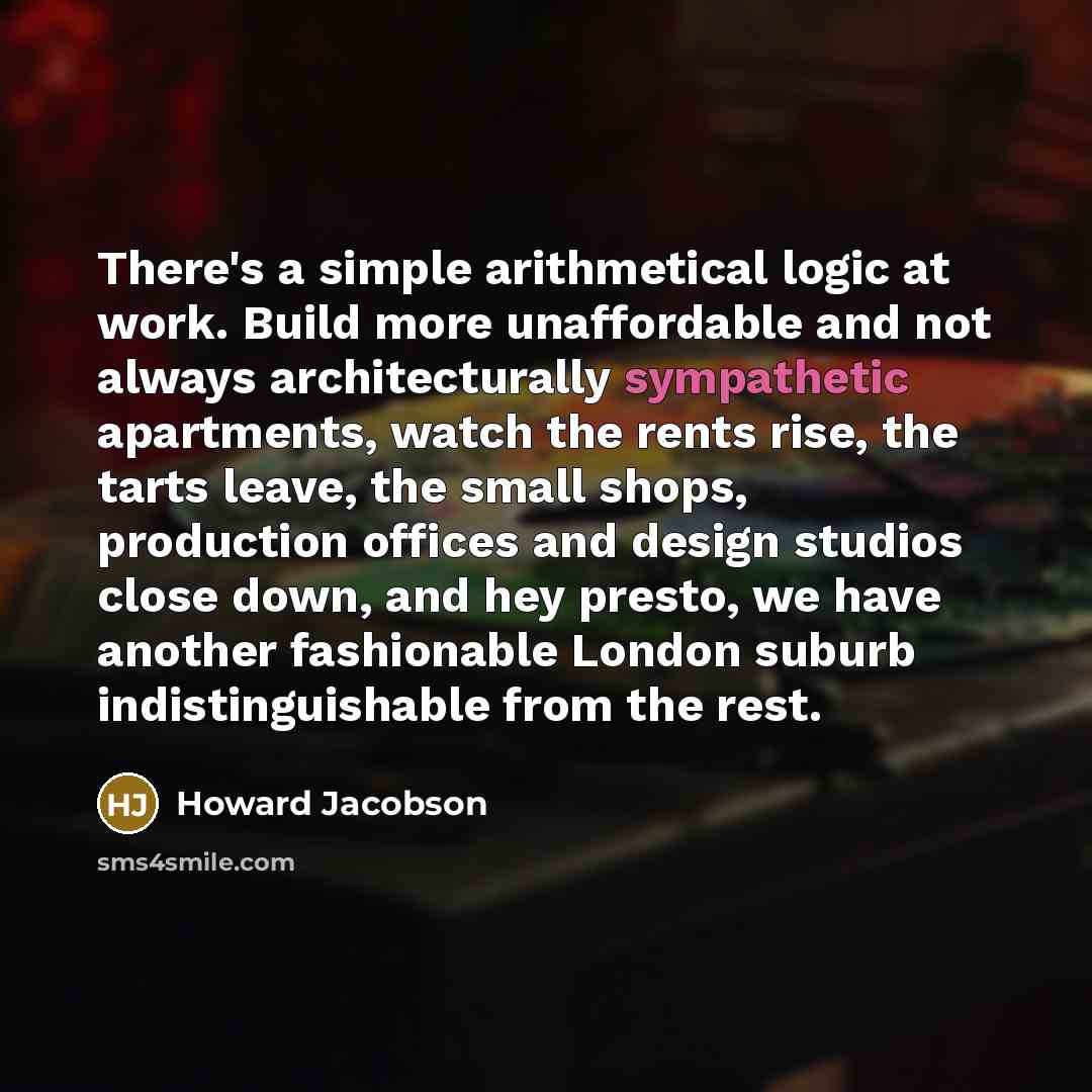 “There's a simple arithmetical logic at work. Build more unaffordable and not always architecturally sympathetic apartments, watch the rents rise, the tarts leave, the small shops, production offices and design studios close down, and hey presto, we have another fashionable London suburb…” quote by Howard Jacobson