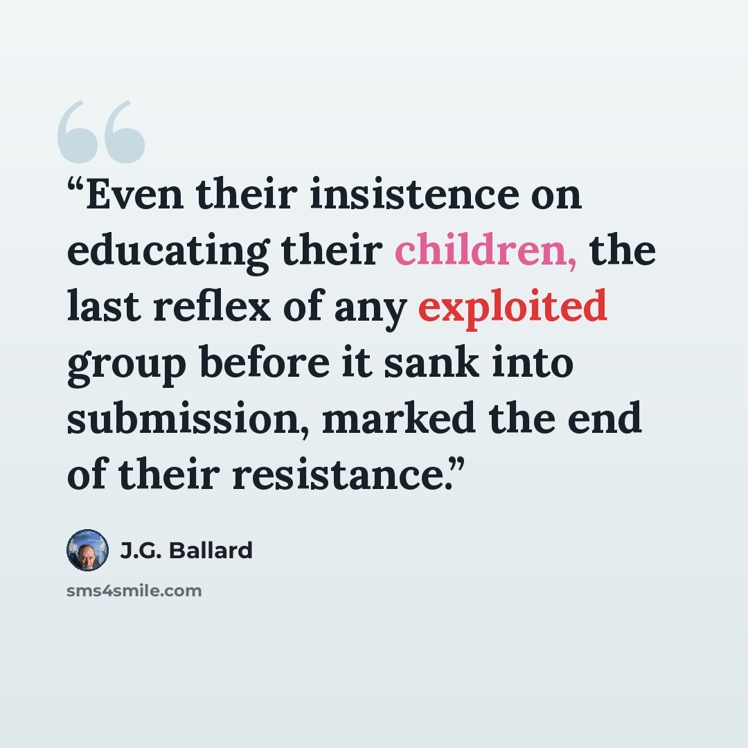 “Even their insistence on educating their children, the last reflex of any exploited group before it sank into submission, marked the end of their resistance.” quote by J.G. Ballard