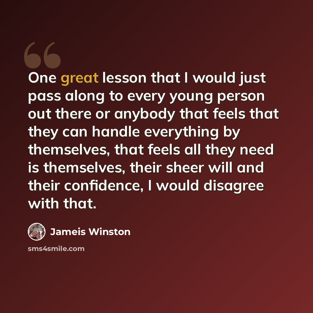 “One great lesson that I would just pass along to every young person out there or anybody that feels that they can handle everything by themselves, that feels all they need is themselves, their sheer will and their confidence, I would disagree with that.” quote by Jameis Winston