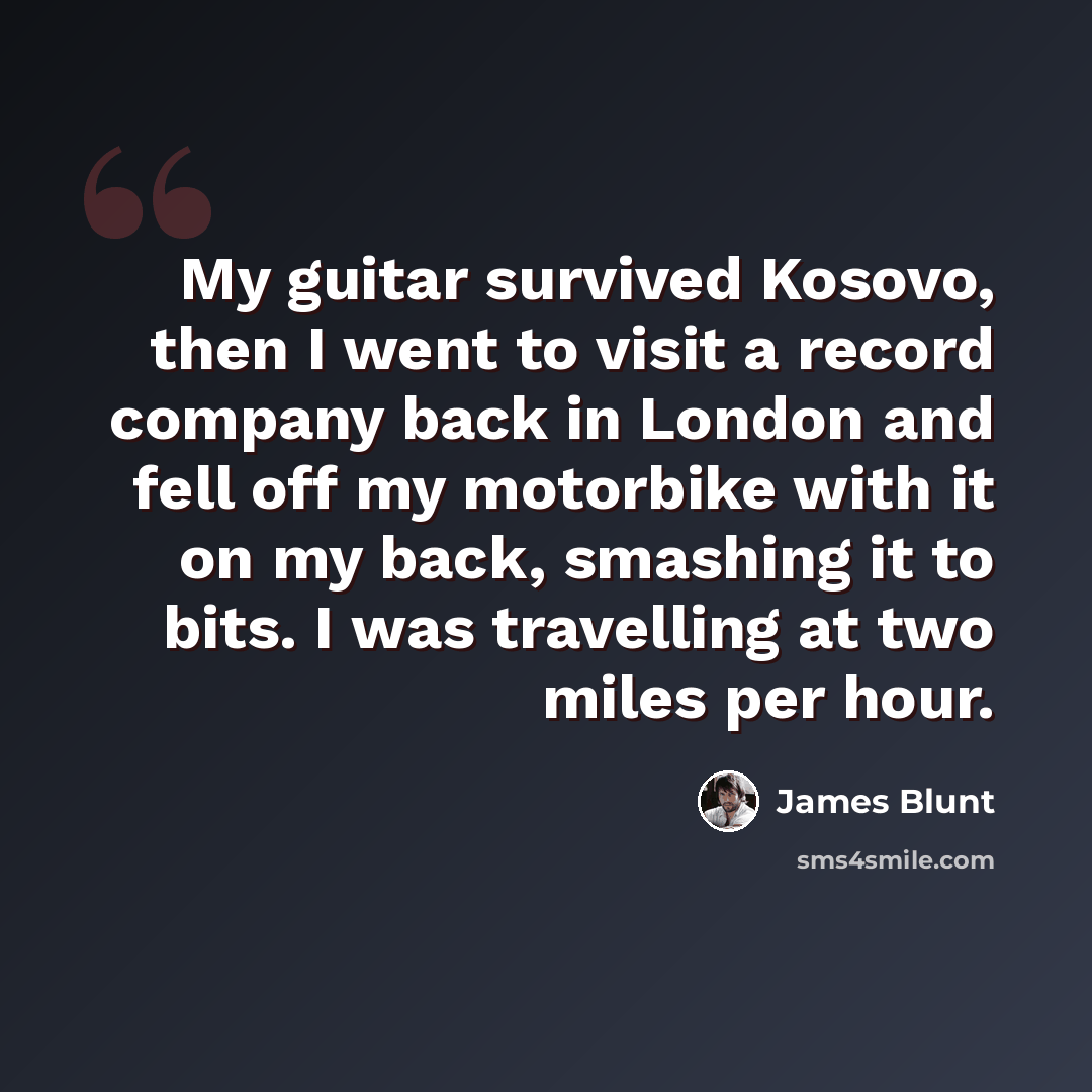 “My guitar survived Kosovo, then I went to visit a record company back in London and fell off my motorbike with it on my back, smashing it to bits. I was travelling at two miles per hour.” quote by James Blunt