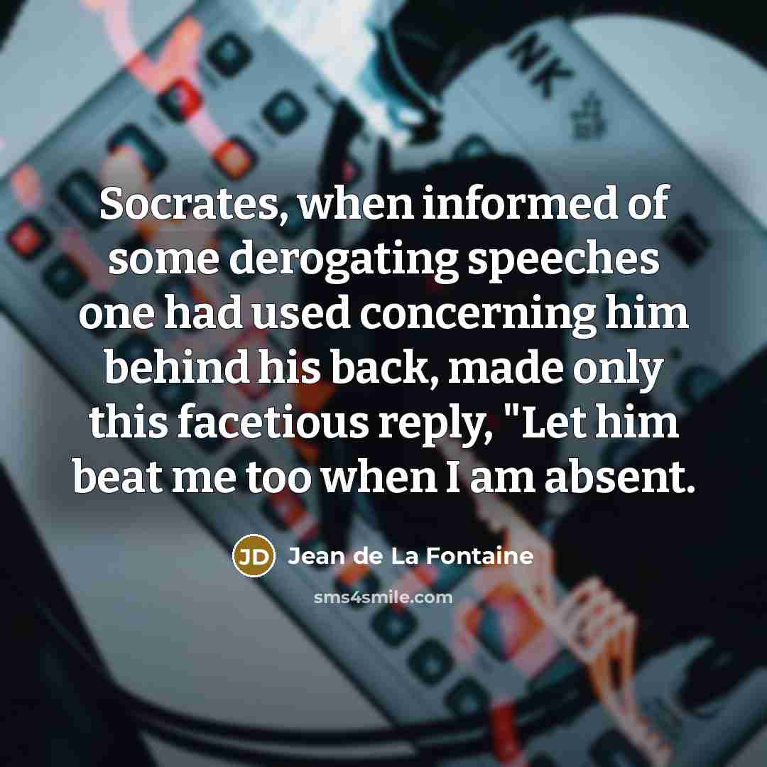 “Socrates, when informed of some derogating speeches one had used concerning him behind his back, made only this facetious reply, "Let him beat me too when I am absent.” quote by Jean de La Fontaine
