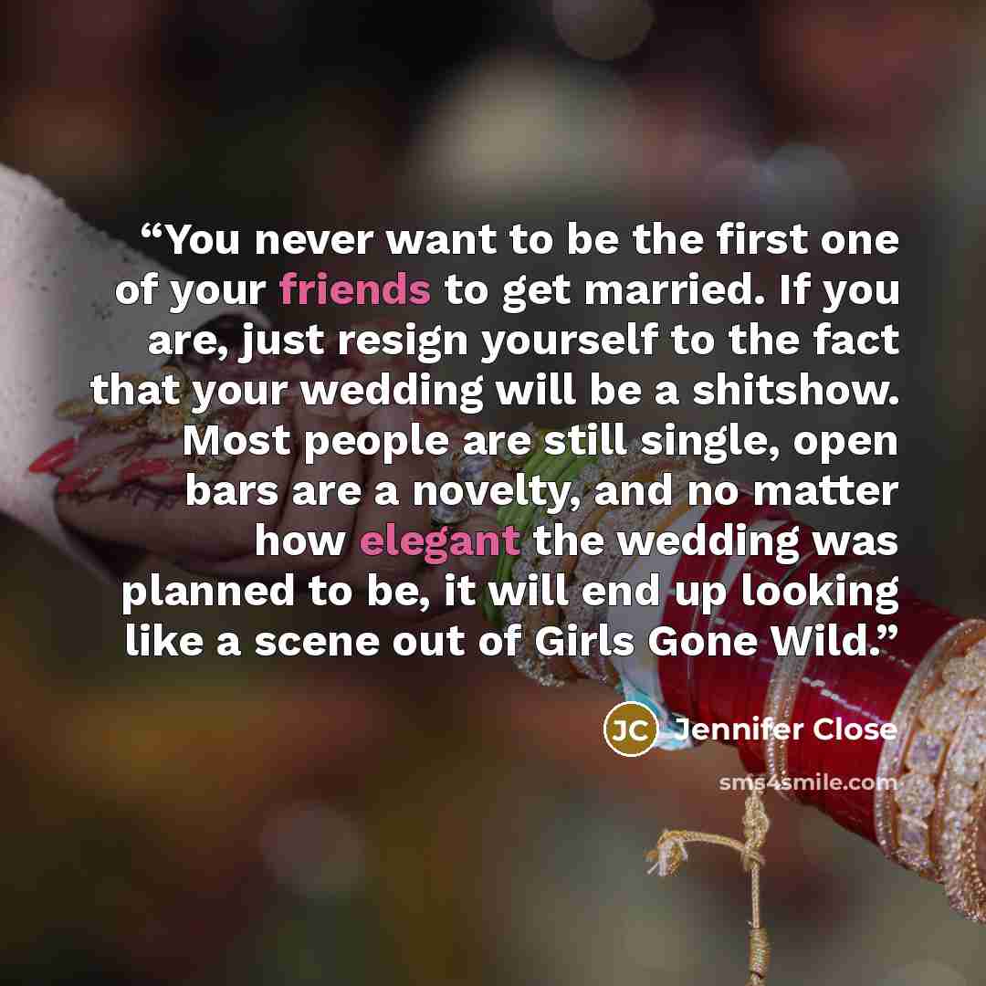 “You never want to be the first one of your friends to get married. If you are, just resign yourself to the fact that your wedding will be a shitshow. Most people are still single, open bars are a novelty, and no matter how elegant the wedding was planned to be, it will end up looking like a scene…” quote by Jennifer Close