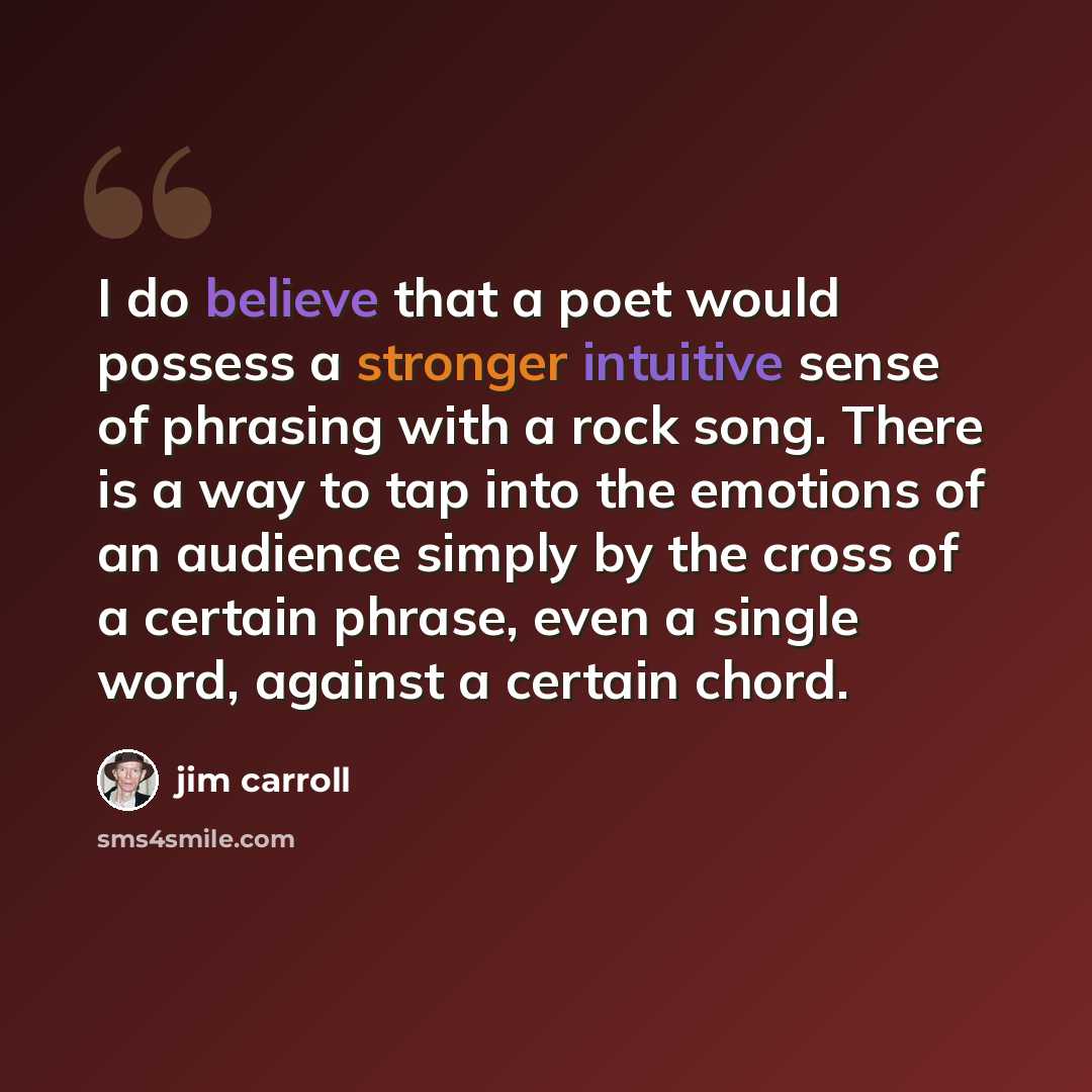“I do believe that a poet would possess a stronger intuitive sense of phrasing with a rock song. There is a way to tap into the emotions of an audience simply by the cross of a certain phrase, even a single word, against a certain chord.” quote by Jim Carroll