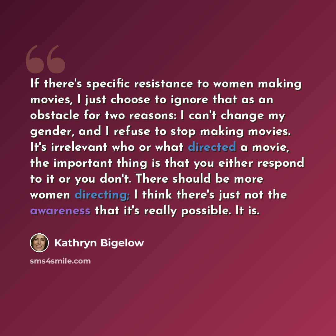“If there's specific resistance to women making movies, I just choose to ignore that as an obstacle for two reasons: I can't change my gender, and I refuse to stop making movies. It's irrelevant who or what directed a movie, the important thing is that you either respond to it or you don't. There…” quote by Kathryn Bigelow