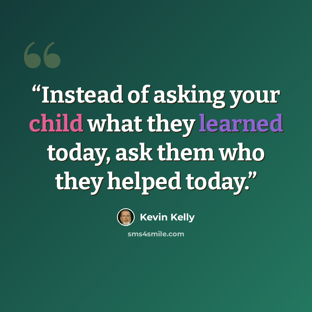 “Instead of asking your child what they learned today, ask them who they helped today.” quote by Kevin Kelly