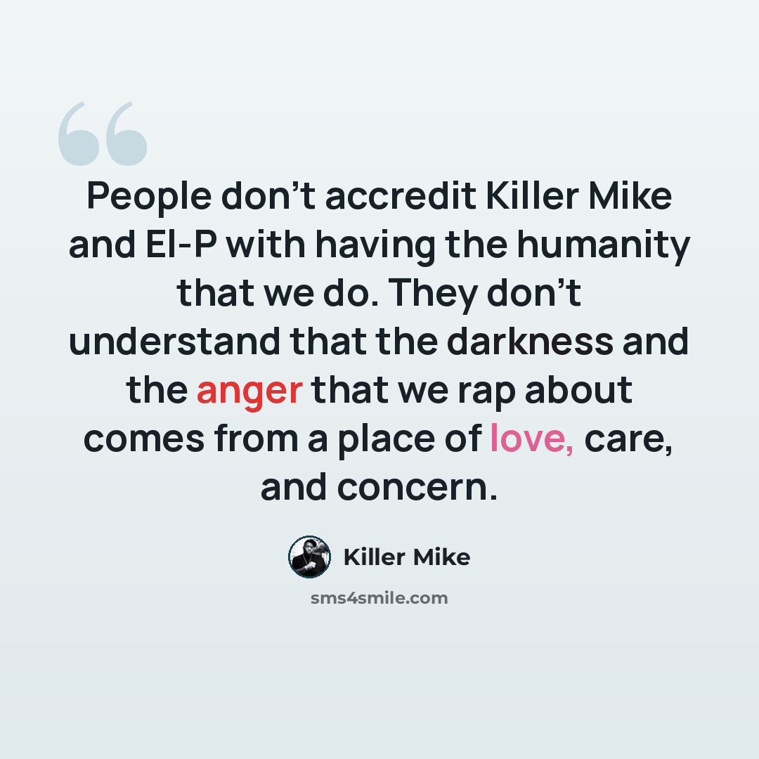 “People don't accredit Killer Mike and El-P with having the humanity that we do. They don't understand that the darkness and the anger that we rap about comes from a place of love, care, and concern.” quote by Killer Mike