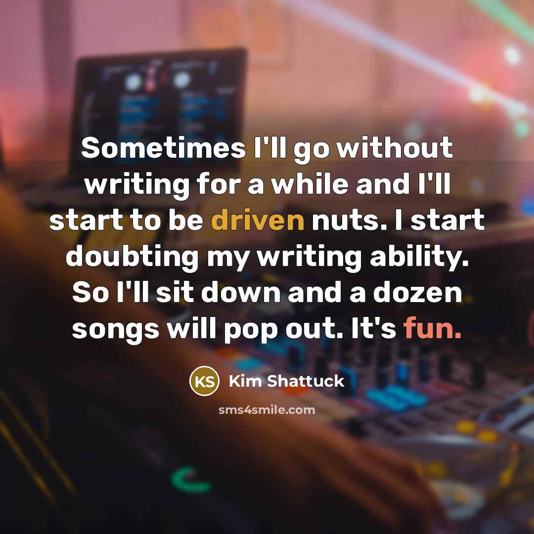 “Sometimes I'll go without writing for a while and I'll start to be driven nuts. I start doubting my writing ability. So I'll sit down and a dozen songs will pop out. It's fun.” quote by Kim Shattuck
