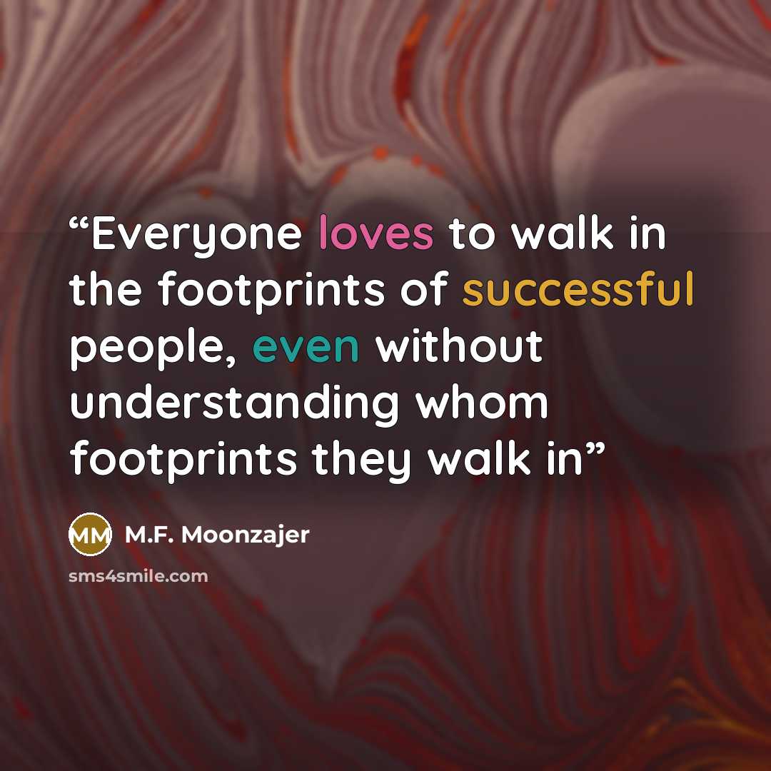 “Everyone loves to walk in the footprints of successful people, even without understanding whom footprints they walk in” quote by M.F. Moonzajer