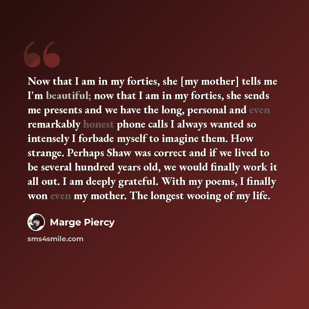 “Now that I am in my forties, she [my mother] tells me I'm beautiful; now that I am in my forties, she sends me presents and we have the long, personal and even remarkably honest phone calls I always wanted so intensely I forbade myself to imagine them. How strange. Perhaps Shaw was correct and if…” quote by Marge Piercy