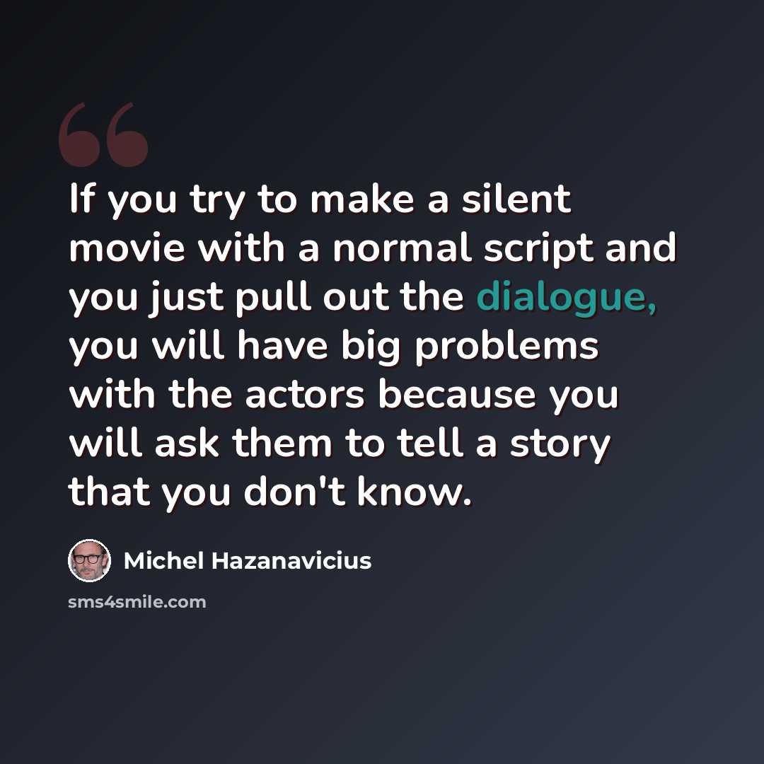 “If you try to make a silent movie with a normal script and you just pull out the dialogue, you will have big problems with the actors because you will ask them to tell a story that you don't know.” quote by Michel Hazanavicius