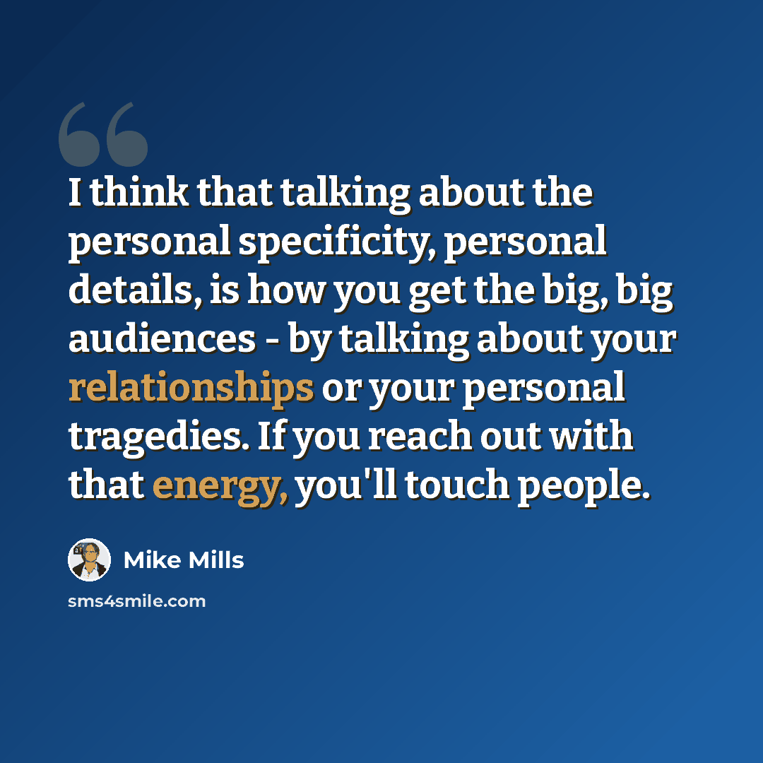 “I think that talking about the personal specificity, personal details, is how you get the big, big audiences - by talking about your relationships or your personal tragedies. If you reach out with that energy, you'll touch people.” quote by Mike Mills