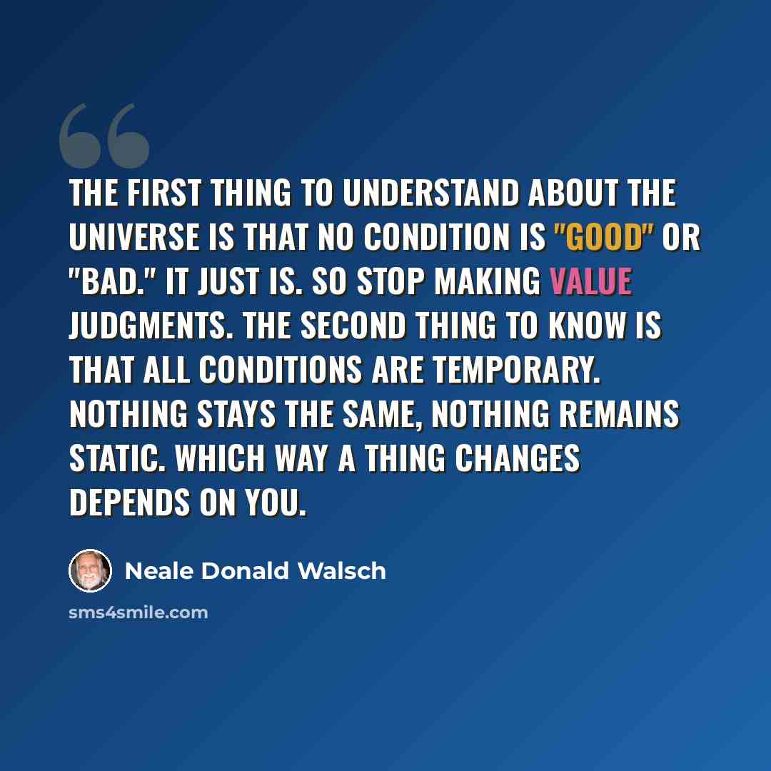 “The First thing to understand about the universe is that no condition is "good" or "bad." It just is. So stop making value judgments. The second thing to know is that all conditions are temporary. Nothing stays the same, nothing remains static. Which way a thing changes depends on you.” quote by Neale Donald Walsch