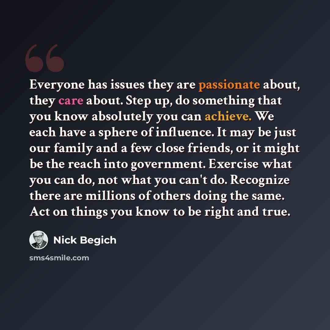 “Everyone has issues they are passionate about, they care about. Step up, do something that you know absolutely you can achieve. We each have a sphere of influence. It may be just our family and a few close friends, or it might be the reach into government. Exercise what you can do, not what you…” quote by Nick Begich