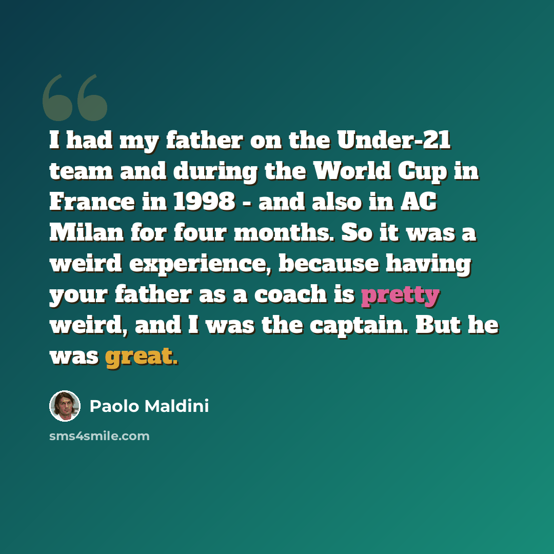 “I had my father on the Under-21 team and during the World Cup in France in 1998 - and also in AC Milan for four months. So it was a weird experience, because having your father as a coach is pretty weird, and I was the captain. But he was great.” quote by Paolo Maldini