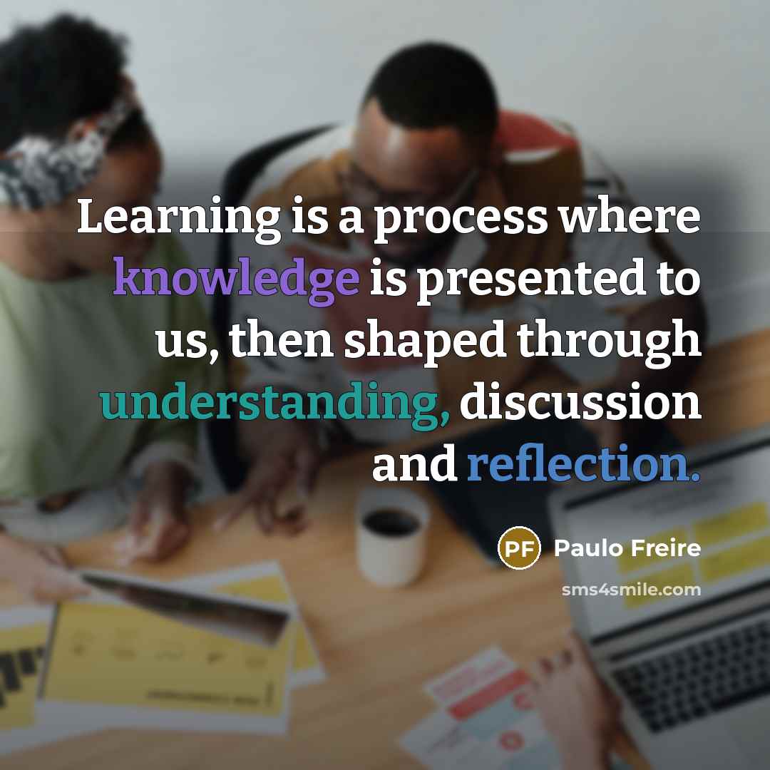 “Learning is a process where knowledge is presented to us, then shaped through understanding, discussion and reflection.” quote by Paulo Freire