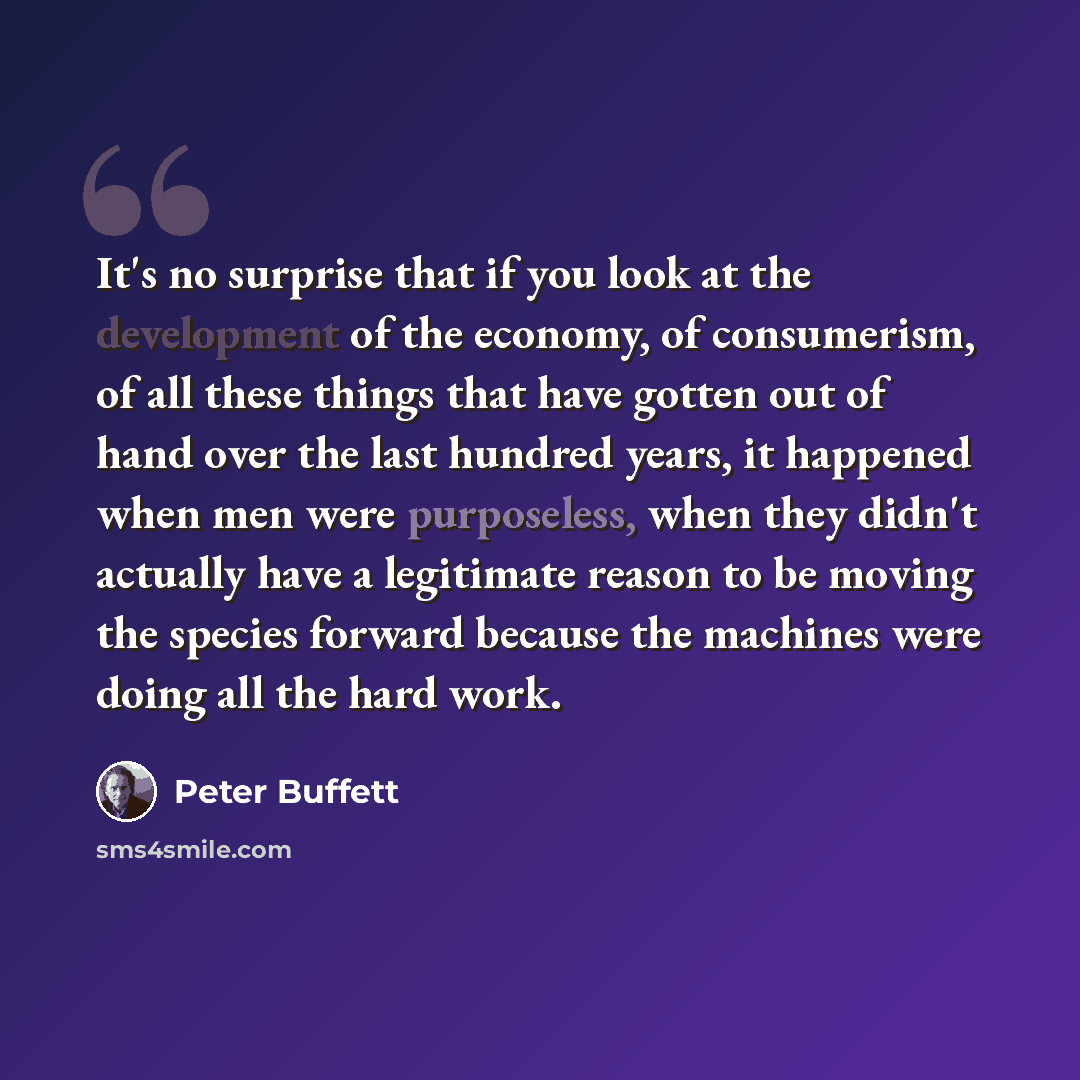 “It's no surprise that if you look at the development of the economy, of consumerism, of all these things that have gotten out of hand over the last hundred years, it happened when men were purposeless, when they didn't actually have a legitimate reason to be moving the species forward because the…” quote by Peter Buffett