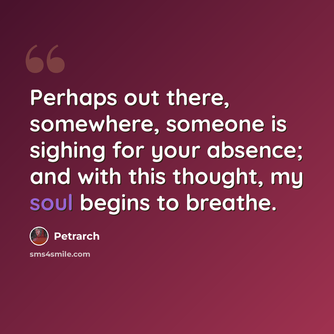 “Perhaps out there, somewhere, someone is sighing for your absence; and with this thought, my soul begins to breathe.” quote by Petrarch
