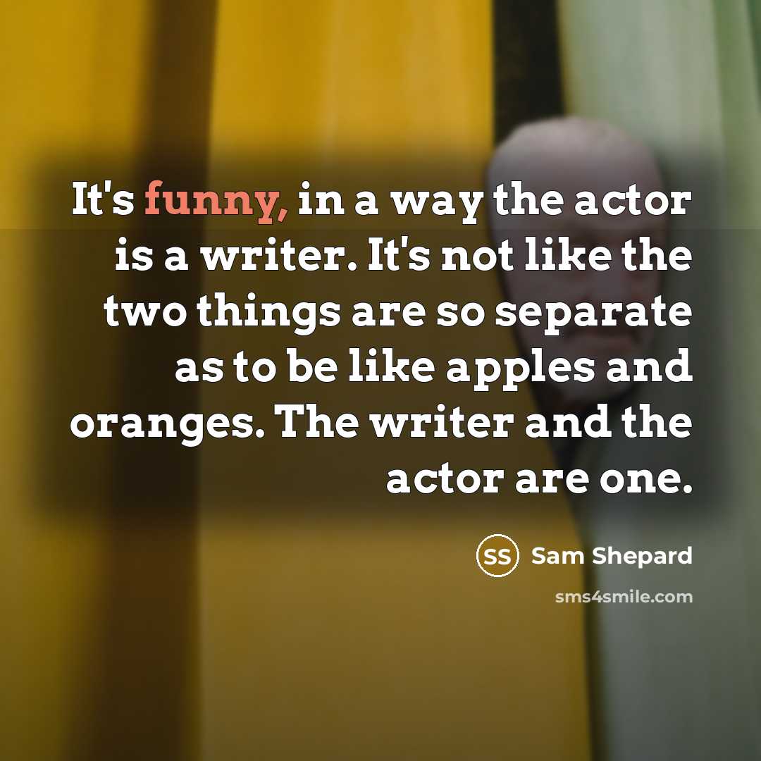 “It's funny, in a way the actor is a writer. It's not like the two things are so separate as to be like apples and oranges. The writer and the actor are one.” quote by Sam Shepard