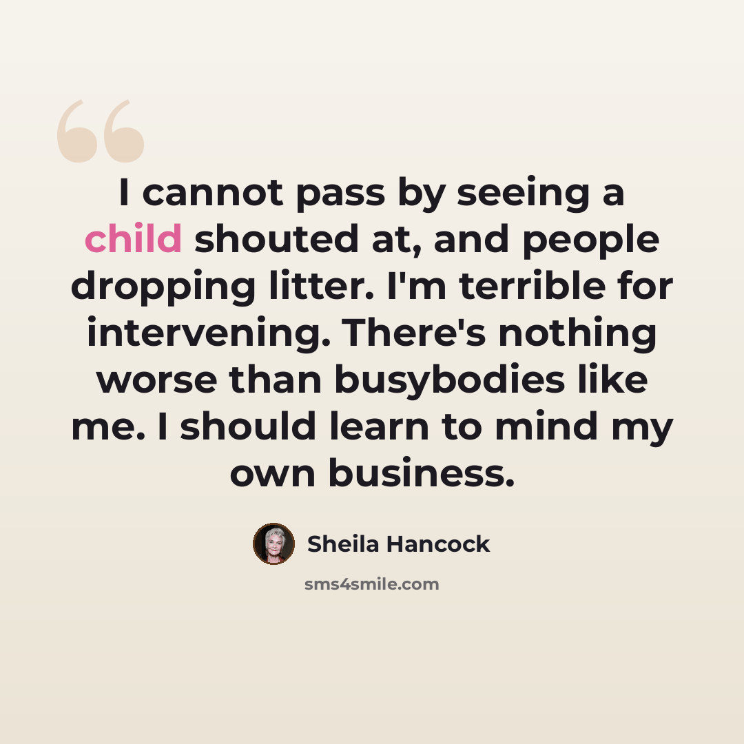 “I cannot pass by seeing a child shouted at, and people dropping litter. I'm terrible for intervening. There's nothing worse than busybodies like me. I should learn to mind my own business.” quote by Sheila Hancock