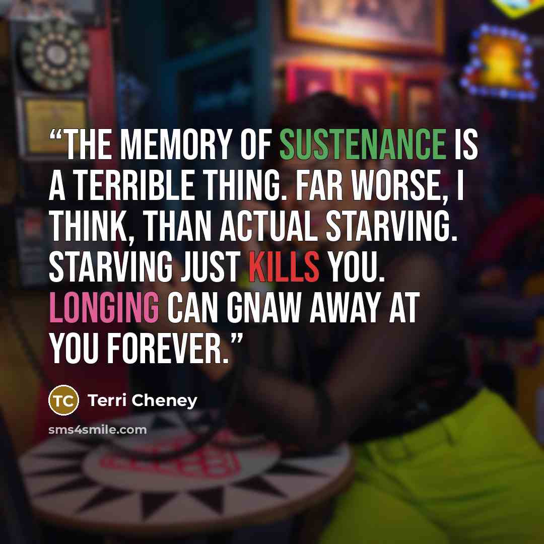 “The memory of sustenance is a terrible thing. Far worse, I think, than actual starving. Starving just kills you. Longing can gnaw away at you forever.” quote by Terri Cheney
