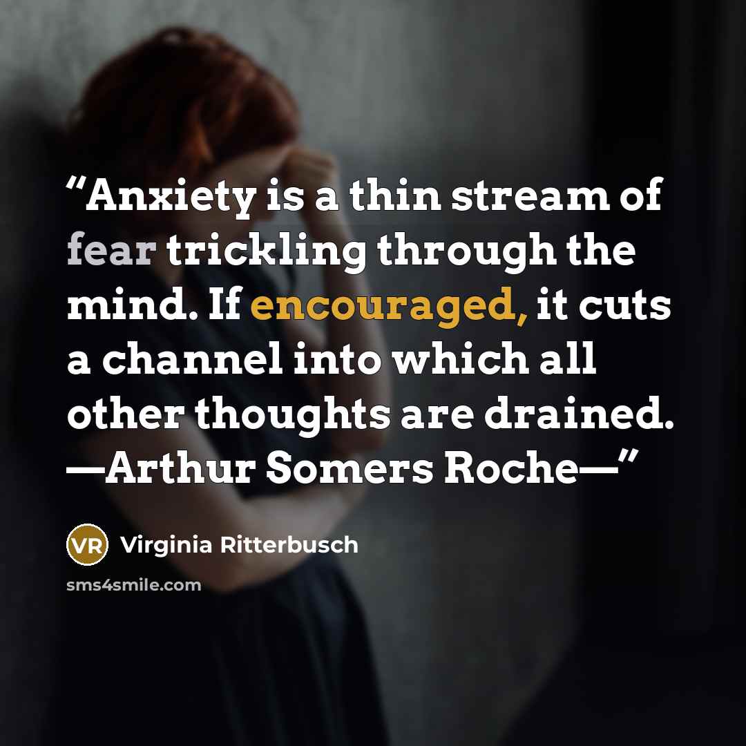 “Anxiety is a thin stream of fear trickling through the mind. If encouraged, it cuts a channel into which all other thoughts are drained. —Arthur Somers Roche—” quote by Virginia Ritterbusch