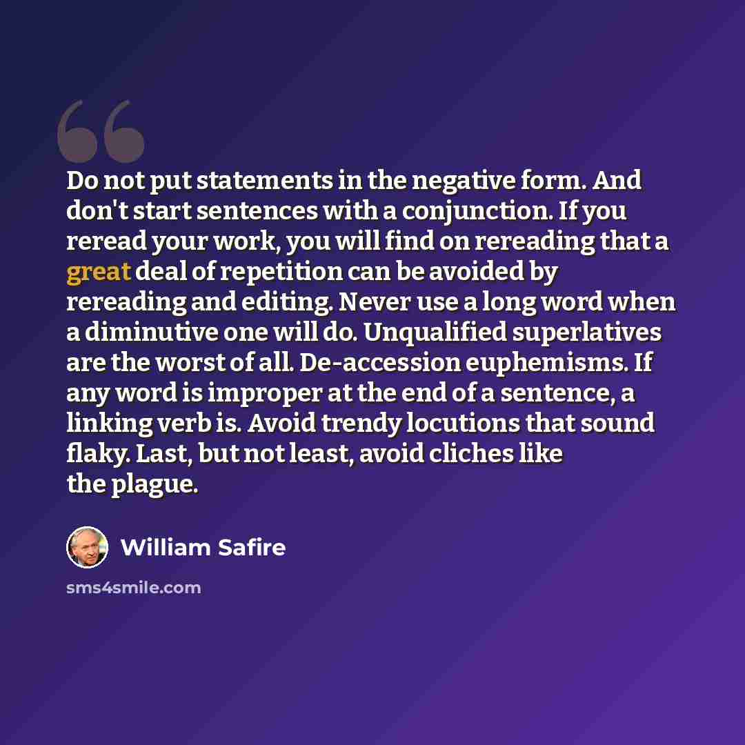 “Do not put statements in the negative form. And don't start sentences with a conjunction. If you reread your work, you will find on rereading that a great deal of repetition can be avoided by rereading and editing. Never use a long word when a diminutive one will do. Unqualified superlatives are…” quote by William Safire