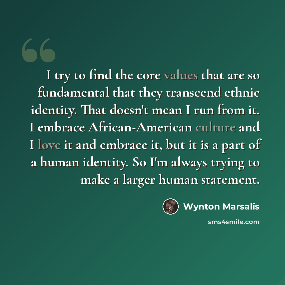 “I try to find the core values that are so fundamental that they transcend ethnic identity. That doesn't mean I run from it. I embrace African-American culture and I love it and embrace it, but it is a part of a human identity. So I'm always trying to make a larger human statement.” quote by Wynton Marsalis