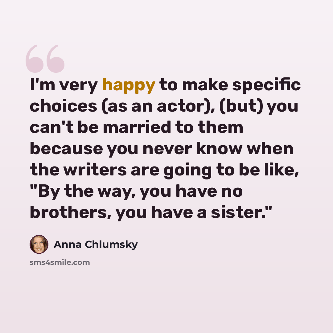 “I'm very happy to make specific choices (as an actor), (but) you can't be married to them because you never know when the writers are going to be like, "By the way, you have no brothers, you have a sister."” quote by Anna Chlumsky