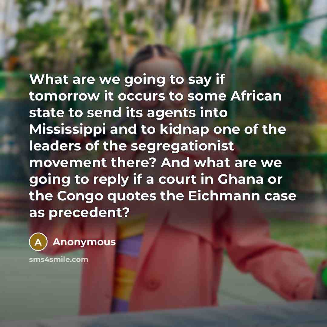 “What are we going to say if tomorrow it occurs to some African state to send its agents into Mississippi and to kidnap one of the leaders of the segregationist movement there? And what are we going to reply if a court in Ghana or the Congo quotes the Eichmann case as precedent?” quote by Anonymous