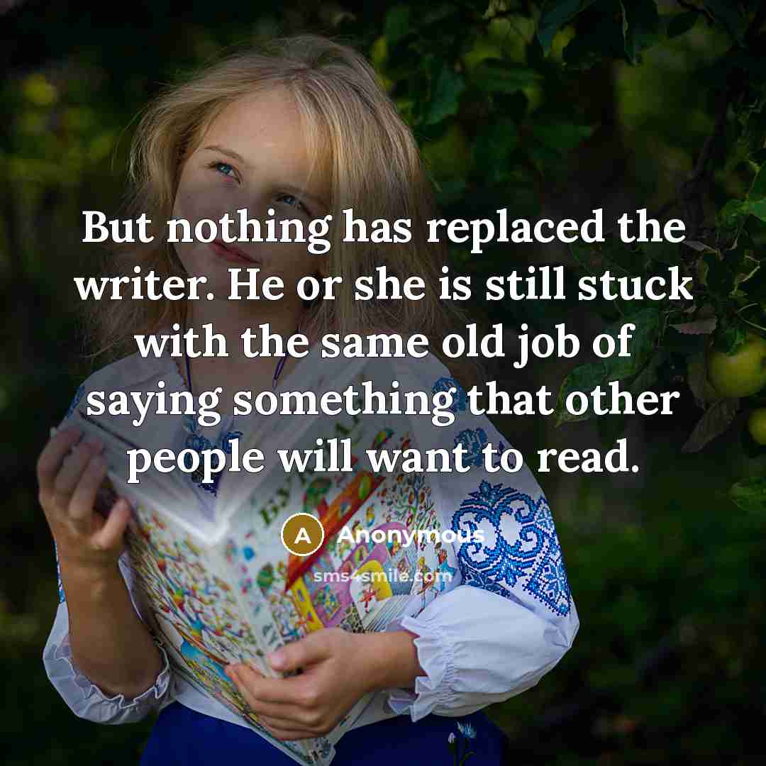 “But nothing has replaced the writer. He or she is still stuck with the same old job of saying something that other people will want to read.” quote by Anonymous