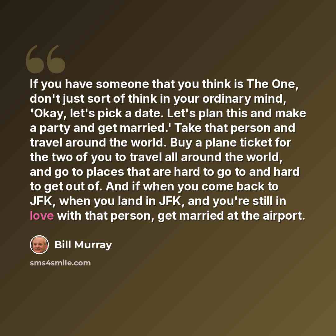“If you have someone that you think is The One, don't just sort of think in your ordinary mind, 'Okay, let's pick a date. Let's plan this and make a party and get married.' Take that person and travel around the world. Buy a plane ticket for the two of you to travel all around the world, and go to…” quote by Bill Murray