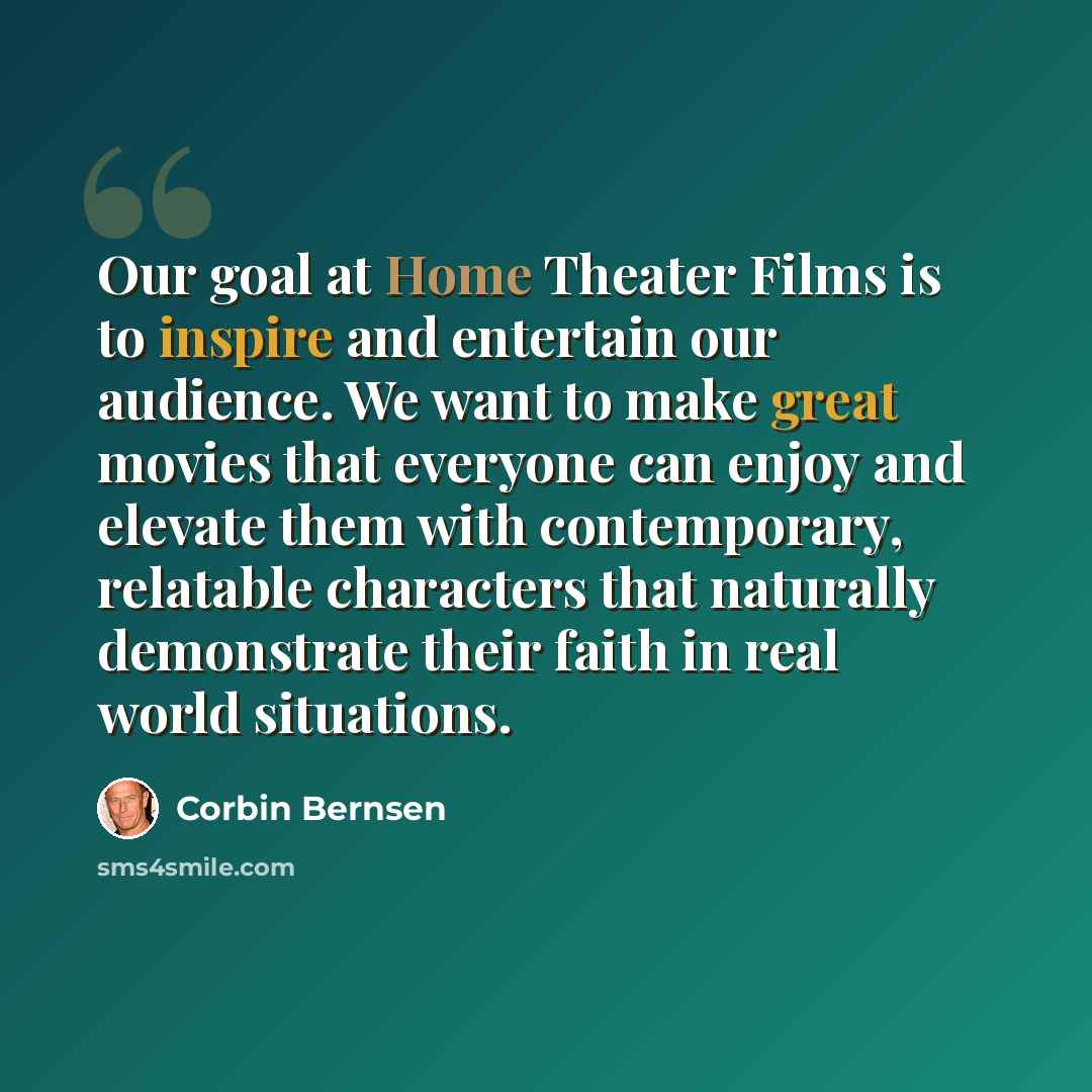 “Our goal at Home Theater Films is to inspire and entertain our audience. We want to make great movies that everyone can enjoy and elevate them with contemporary, relatable characters that naturally demonstrate their faith in real world situations.” quote by Corbin Bernsen
