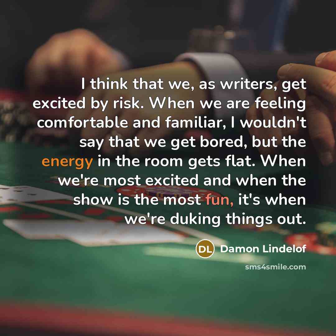 “I think that we, as writers, get excited by risk. When we are feeling comfortable and familiar, I wouldn't say that we get bored, but the energy in the room gets flat. When we're most excited and when the show is the most fun, it's when we're duking things out.” quote by Damon Lindelof