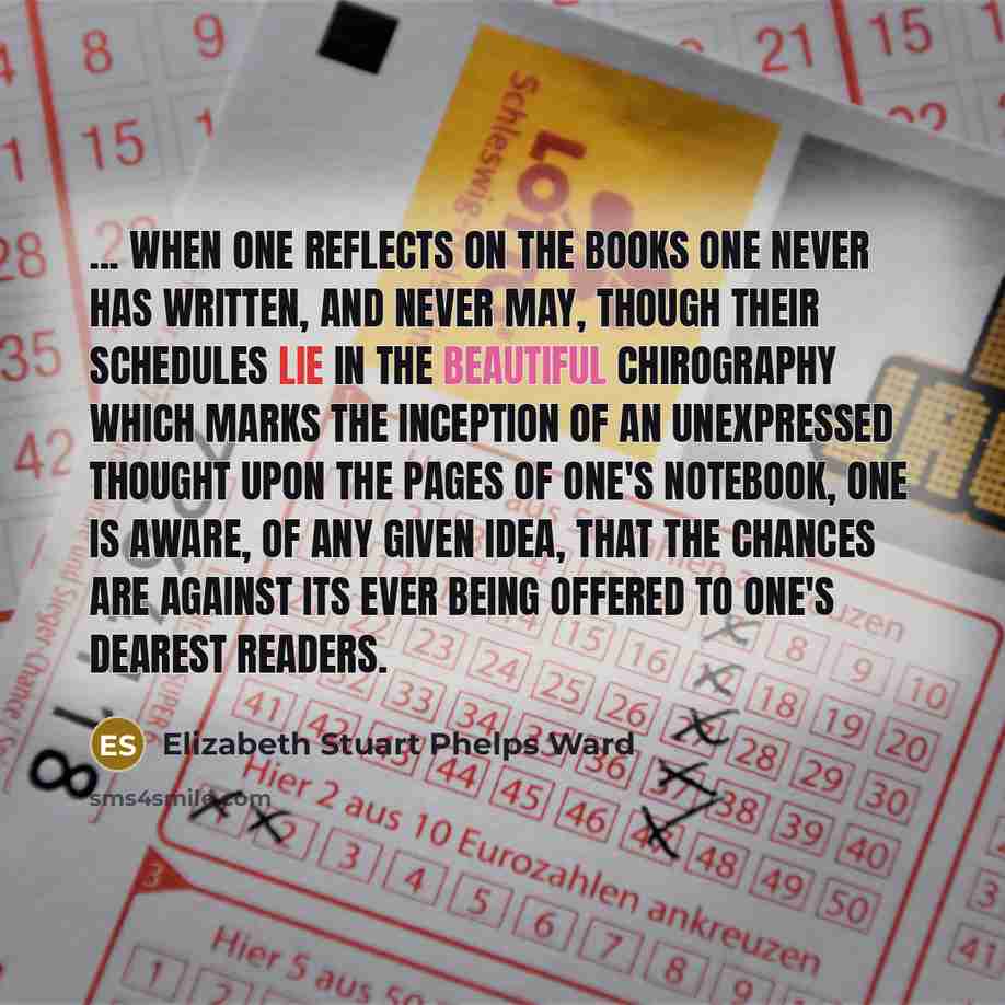 “... when one reflects on the books one never has written, and never may, though their schedules lie in the beautiful chirography which marks the inception of an unexpressed thought upon the pages of one's notebook, one is aware, of any given idea, that the chances are against its ever being…” quote by Elizabeth Stuart Phelps Ward